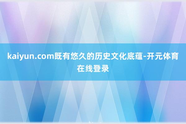 kaiyun.com既有悠久的历史文化底蕴-开元体育在线登录