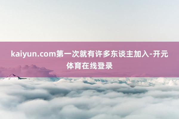 kaiyun.com第一次就有许多东谈主加入-开元体育在线登录
