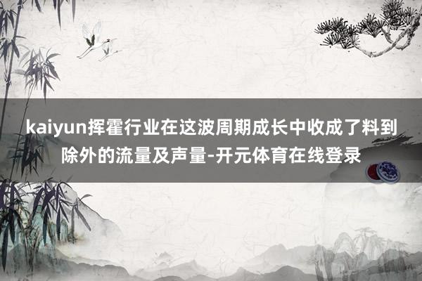 kaiyun挥霍行业在这波周期成长中收成了料到除外的流量及声量-开元体育在线登录