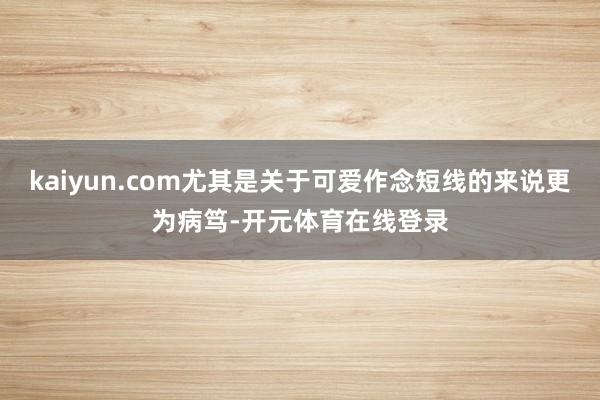 kaiyun.com尤其是关于可爱作念短线的来说更为病笃-开元体育在线登录