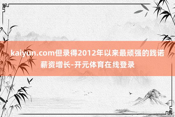 kaiyun.com但录得2012年以来最顽强的践诺薪资增长-开元体育在线登录