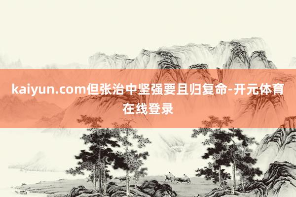 kaiyun.com但张治中坚强要且归复命-开元体育在线登录