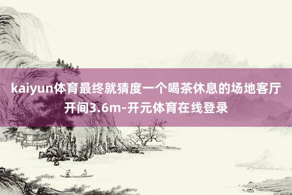 kaiyun体育最终就猜度一个喝茶休息的场地客厅开间3.6m-开元体育在线登录