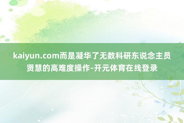 kaiyun.com而是凝华了无数科研东说念主员贤慧的高难度操作-开元体育在线登录