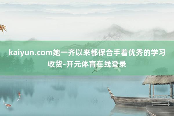 kaiyun.com她一齐以来都保合手着优秀的学习收货-开元体育在线登录