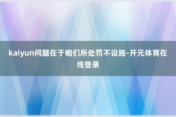 kaiyun问题在于咱们所处罚不设施-开元体育在线登录