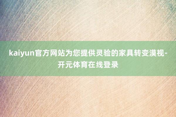 kaiyun官方网站为您提供灵验的家具转变漠视-开元体育在线登录