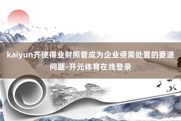 kaiyun齐使得业财照管成为企业亟需处置的要道问题-开元体育在线登录