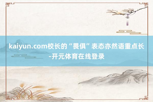 kaiyun.com校长的“畏俱”表态亦然语重点长-开元体育在线登录