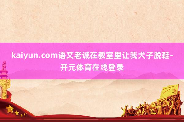 kaiyun.com语文老诚在教室里让我犬子脱鞋-开元体育在线登录