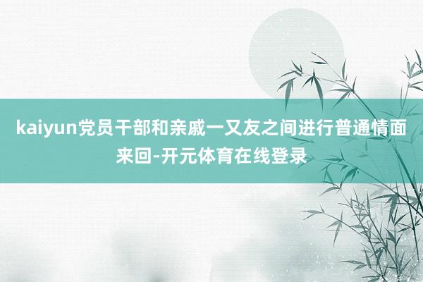 kaiyun党员干部和亲戚一又友之间进行普通情面来回-开元体育在线登录