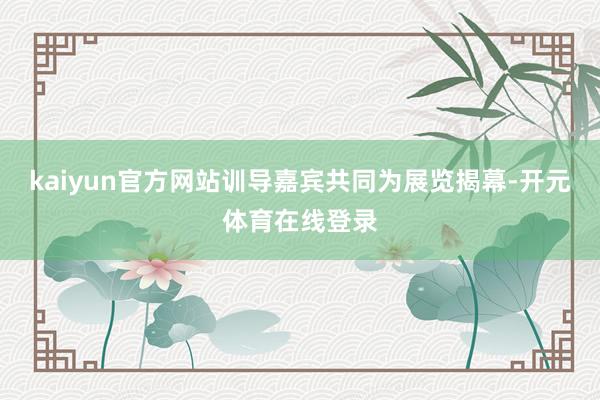 kaiyun官方网站训导嘉宾共同为展览揭幕-开元体育在线登录