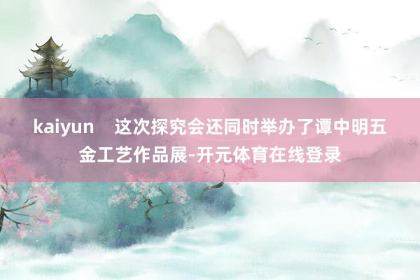 kaiyun    这次探究会还同时举办了谭中明五金工艺作品展-开元体育在线登录