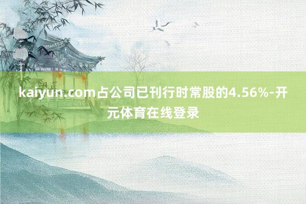 kaiyun.com占公司已刊行时常股的4.56%-开元体育在线登录