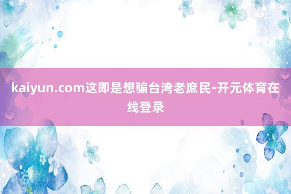 kaiyun.com这即是想骗台湾老庶民-开元体育在线登录