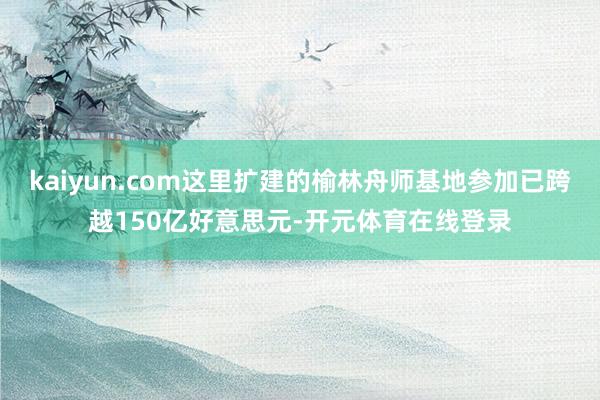 kaiyun.com这里扩建的榆林舟师基地参加已跨越150亿好意思元-开元体育在线登录