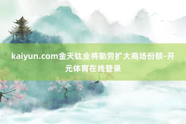 kaiyun.com金天钛业将勤劳扩大商场份额-开元体育在线登录