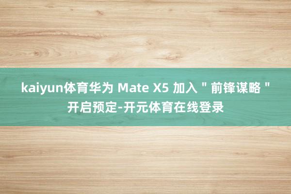 kaiyun体育华为 Mate X5 加入＂前锋谋略＂开启预定-开元体育在线登录