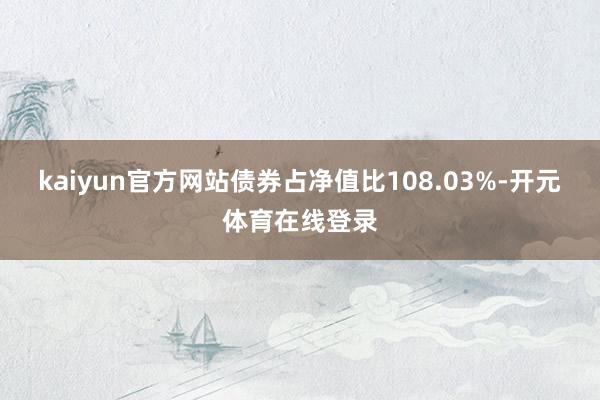 kaiyun官方网站债券占净值比108.03%-开元体育在线登录