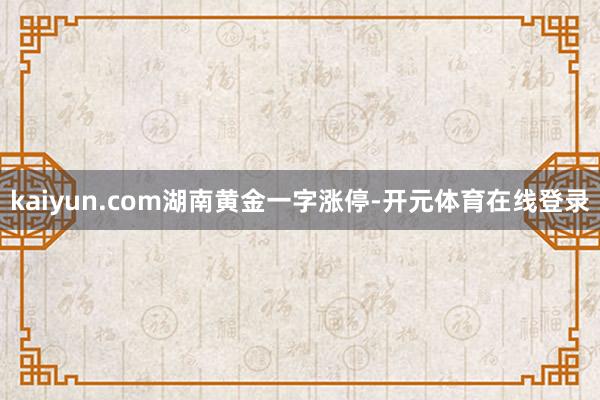 kaiyun.com湖南黄金一字涨停-开元体育在线登录