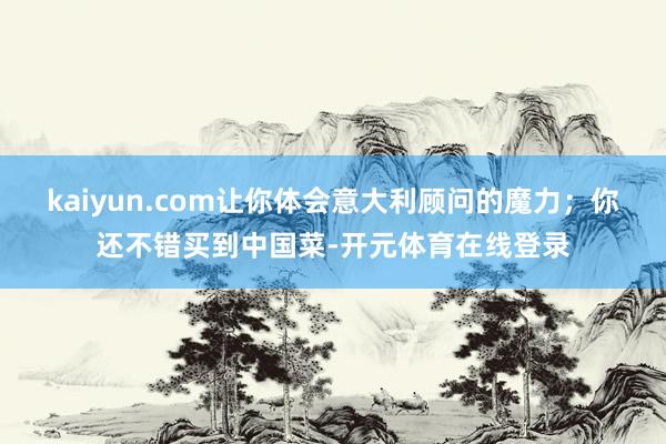 kaiyun.com让你体会意大利顾问的魔力；你还不错买到中国菜-开元体育在线登录