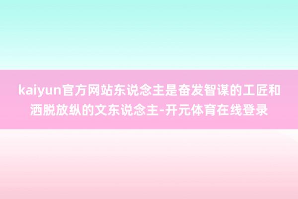 kaiyun官方网站东说念主是奋发智谋的工匠和洒脱放纵的文东说念主-开元体育在线登录