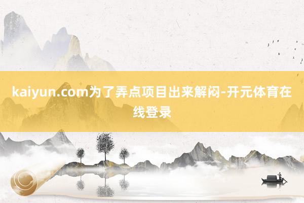 kaiyun.com为了弄点项目出来解闷-开元体育在线登录