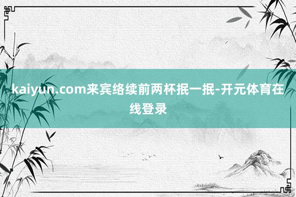 kaiyun.com来宾络续前两杯抿一抿-开元体育在线登录