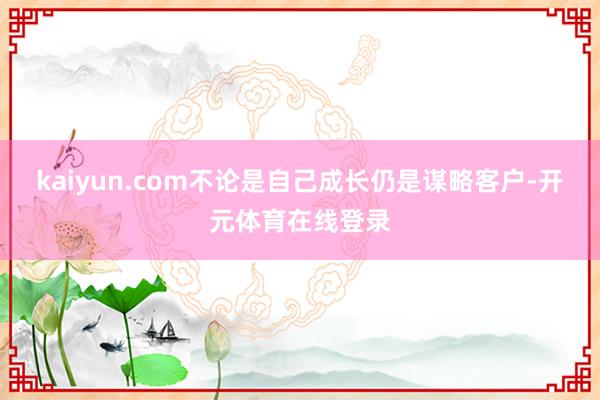 kaiyun.com不论是自己成长仍是谋略客户-开元体育在线登录