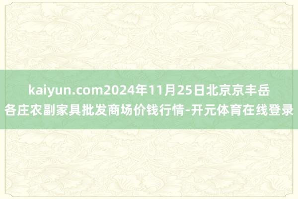 kaiyun.com2024年11月25日北京京丰岳各庄农副家具批发商场价钱行情-开元体育在线登录