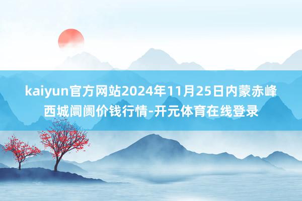 kaiyun官方网站2024年11月25日内蒙赤峰西城阛阓价钱行情-开元体育在线登录