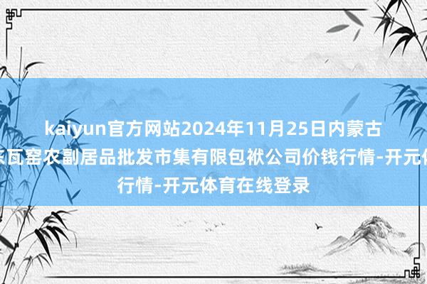 kaiyun官方网站2024年11月25日内蒙古呼和浩特市东瓦窑农副居品批发市集有限包袱公司价钱行情-开元体育在线登录