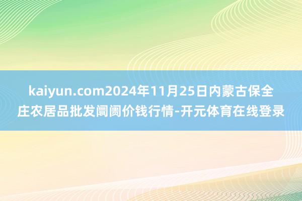 kaiyun.com2024年11月25日内蒙古保全庄农居品批发阛阓价钱行情-开元体育在线登录