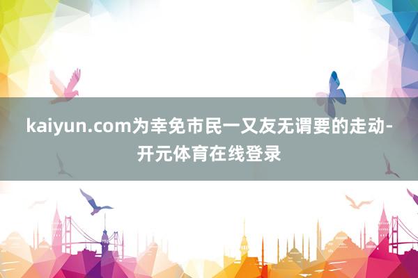 kaiyun.com为幸免市民一又友无谓要的走动-开元体育在