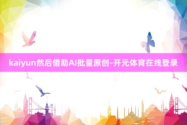 kaiyun然后借助AI批量原创-开元体育在线登录