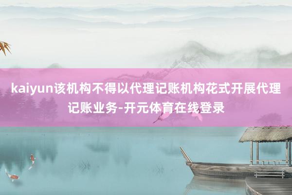 kaiyun该机构不得以代理记账机构花式开展代理记账业务-开
