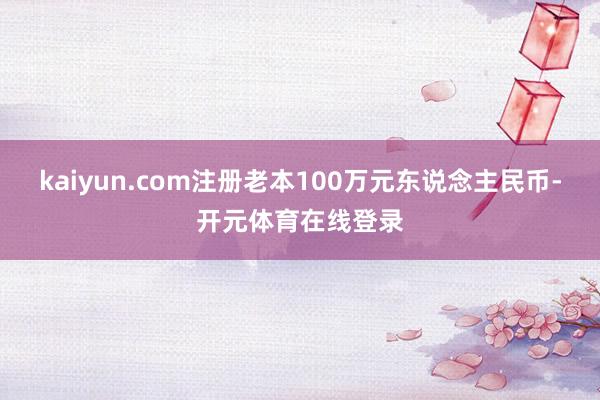 kaiyun.com注册老本100万元东说念主民币-开元体育在线登录