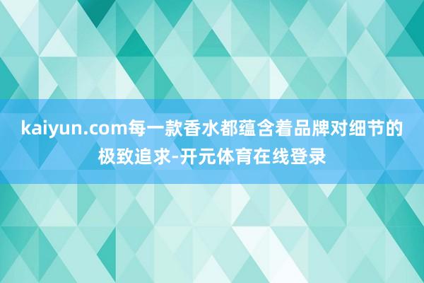 kaiyun.com每一款香水都蕴含着品牌对细节的极致追求-开元体育在线登录