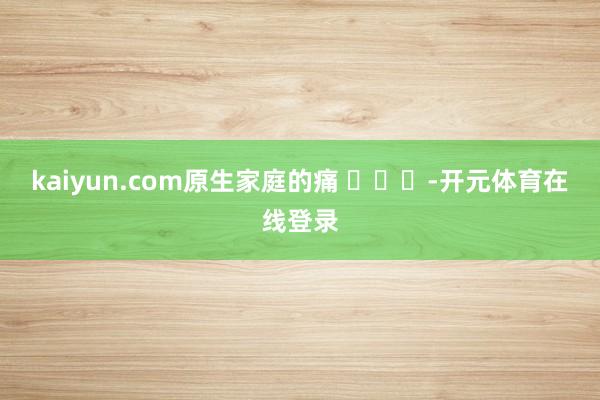 kaiyun.com原生家庭的痛 ​​​-开元体育在线登录