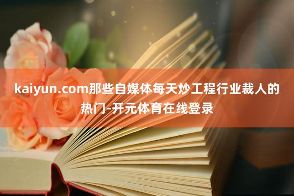 kaiyun.com那些自媒体每天炒工程行业裁人的热门-开元体育在线登录