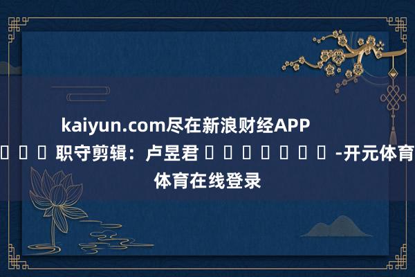 kaiyun.com尽在新浪财经APP            						职守剪辑：卢昱君 							-开元体育在线登录