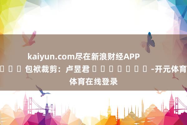 kaiyun.com尽在新浪财经APP            						包袱裁剪：卢昱君 							-开元体育在线登录