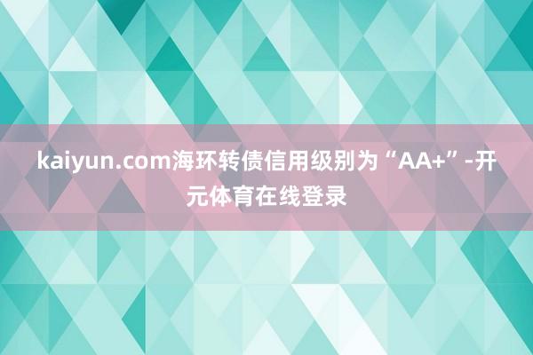 kaiyun.com海环转债信用级别为“AA+”-开元体育在线登录