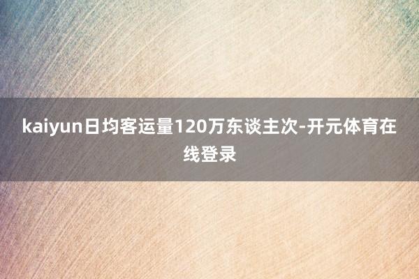 kaiyun日均客运量120万东谈主次-开元体育在线登录