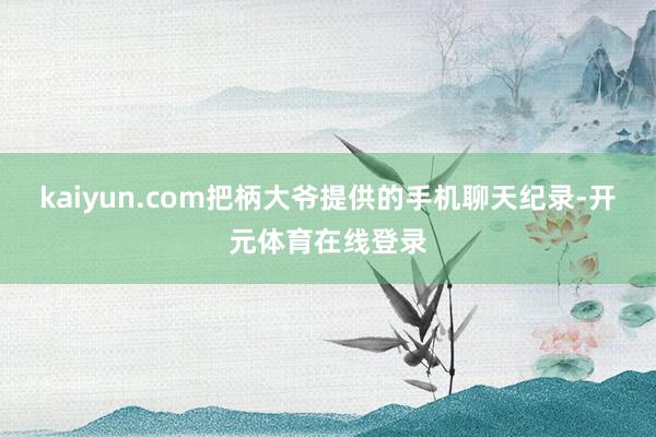 kaiyun.com把柄大爷提供的手机聊天纪录-开元体育在线登录