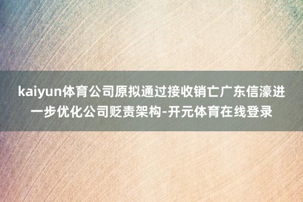 kaiyun体育公司原拟通过接收销亡广东信濠进一步优化公司贬责架构-开元体育在线登录