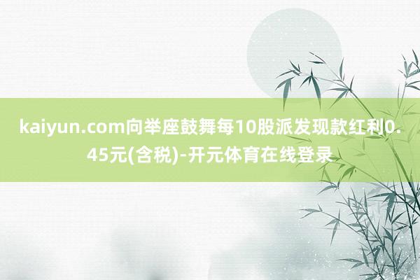 kaiyun.com向举座鼓舞每10股派发现款红利0.45元(含税)-开元体育在线登录