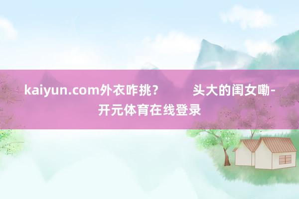 kaiyun.com外衣咋挑？        头大的闺女嘞-开元体育在线登录