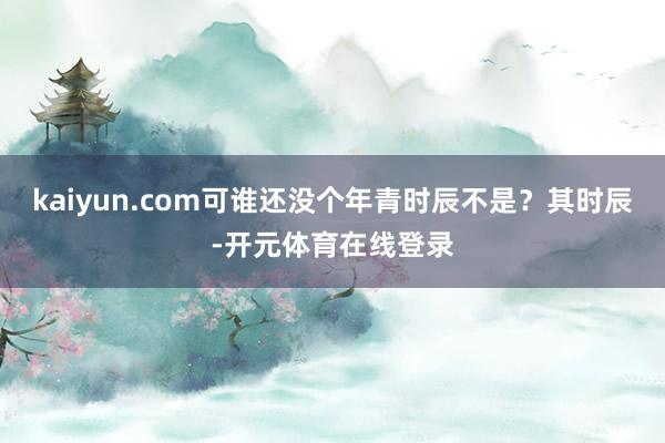 kaiyun.com可谁还没个年青时辰不是？其时辰-开元体育在线登录