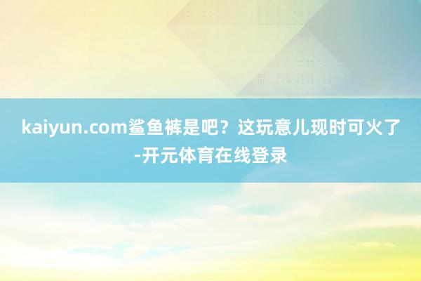 kaiyun.com鲨鱼裤是吧？这玩意儿现时可火了-开元体育在线登录